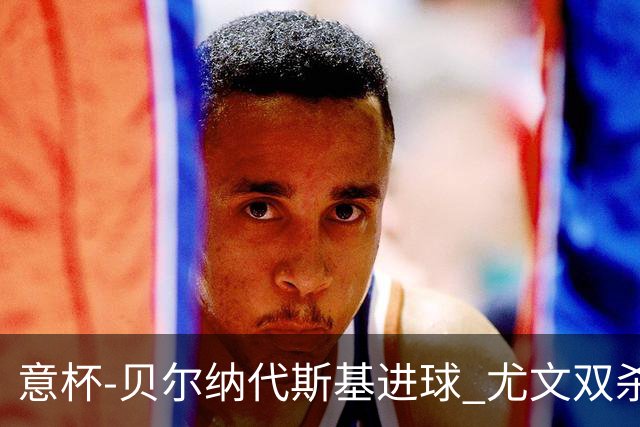 意杯-贝尔纳代斯基进球 尤文双杀佛罗伦萨进决赛